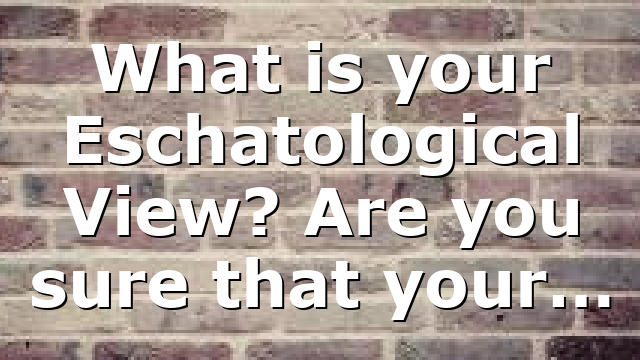 What is your Eschatological View? Are you sure that your…