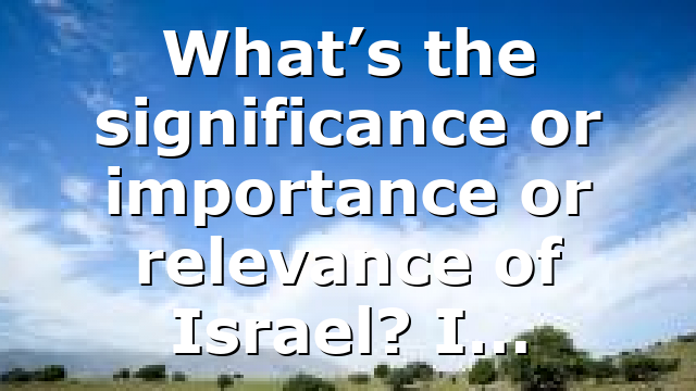 What’s the significance or importance or relevance of Israel? I…