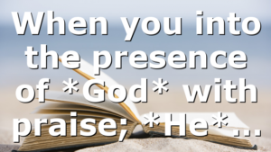 When you into the presence of *God* with praise; *He*…