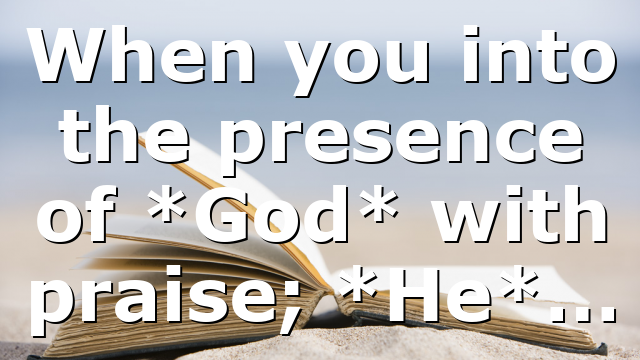 When you into the presence of *God* with praise; *He*…