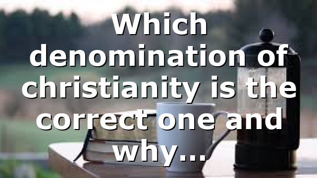 Which denomination of christianity is the correct one and why…