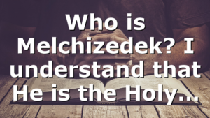 Who is Melchizedek? I understand that He is the Holy…