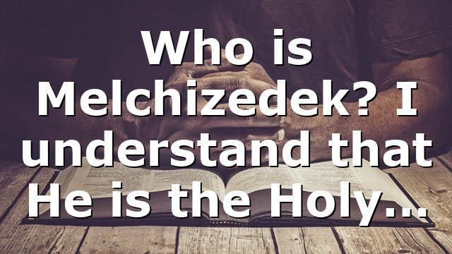 Who is Melchizedek? I understand that He is the Holy…