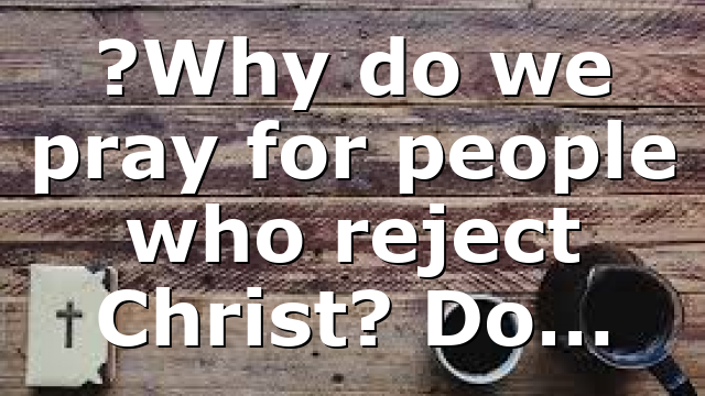 ?Why do we pray for people who reject Christ? Do…