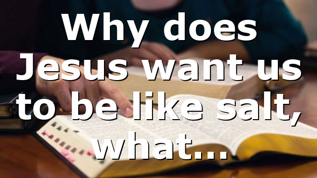 Why does Jesus want us to be like salt, what…