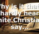 Why is it that I hardly hear white Christians say…