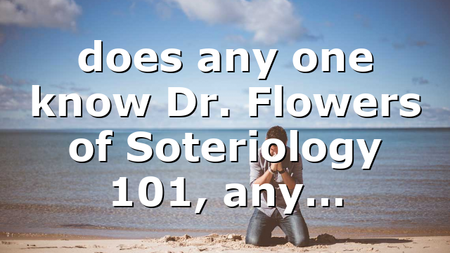 does any one know Dr. Flowers of Soteriology 101, any…