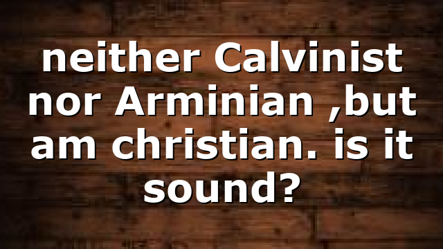 neither Calvinist nor Arminian ,but am christian. is it sound?