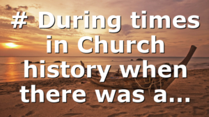 # During times in Church history when there was a…