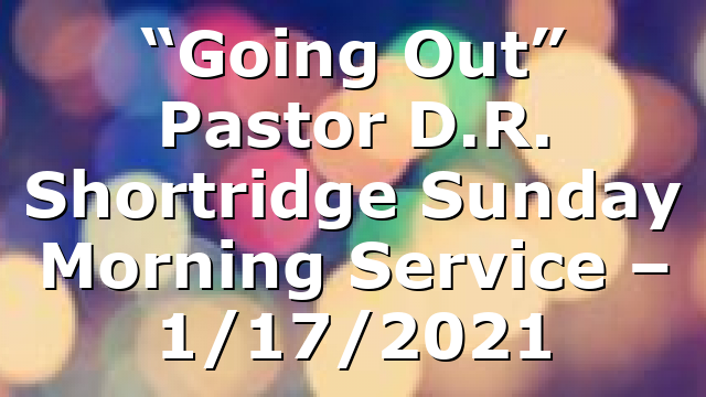 “Going Out” Pastor D.R. Shortridge  Sunday Morning Service – 1/17/2021