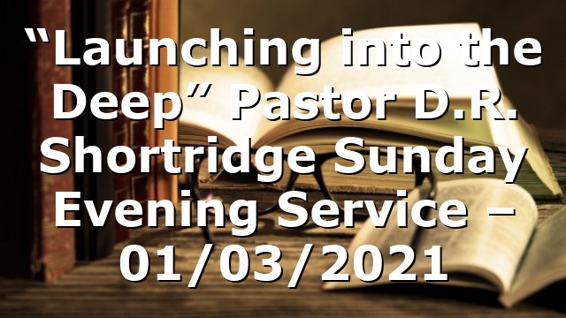 “Launching into the Deep” Pastor D.R. Shortridge Sunday Evening Service – 01/03/2021