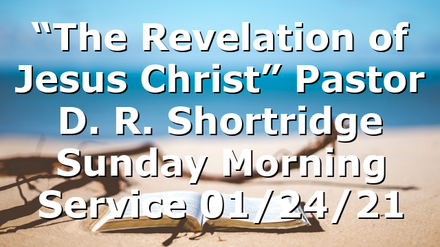“The Revelation of Jesus Christ” Pastor D. R. Shortridge  Sunday Morning Service 01/24/21