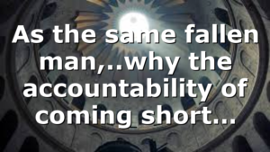 As the same fallen man,..why the accountability of coming short…