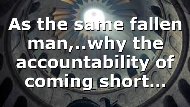 As the same fallen man,..why the accountability of coming short…