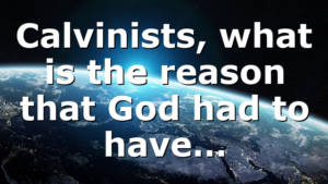 Calvinists, what is the reason that God had to have…
