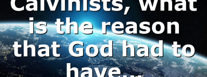 Calvinists, what is the reason that God had to have…