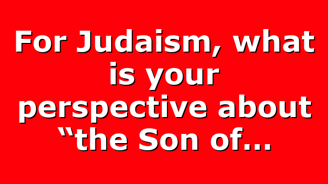 For Judaism, what is your perspective about “the Son of…