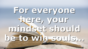For everyone here, your mindset should be to win souls…