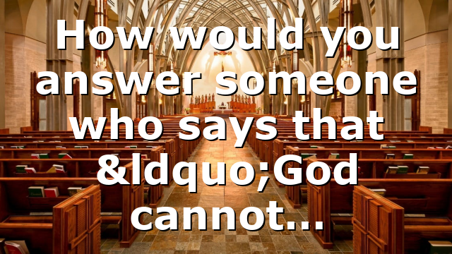 How would you answer someone who says that “God cannot…