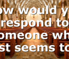 How would you respond to someone who just seems to…