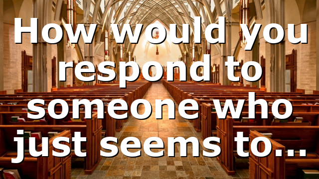How would you respond to someone who just seems to…