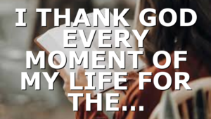 I THANK GOD EVERY MOMENT OF MY LIFE FOR THE…