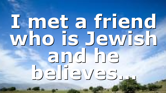 I met a friend who is Jewish and he believes…