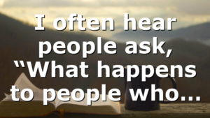 I often hear people ask, “What happens to people who…