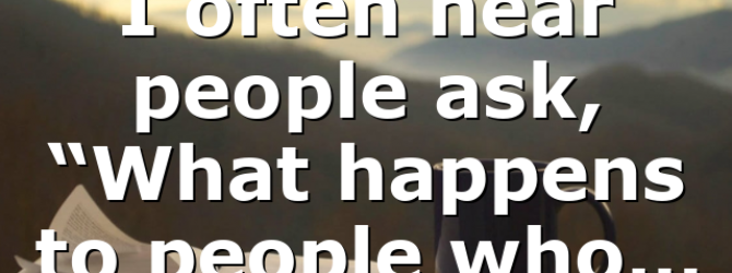 I often hear people ask, “What happens to people who…