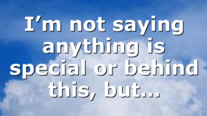 I’m not saying anything is special or behind this, but…