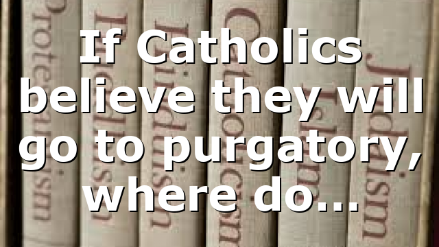 If Catholics believe they will go to purgatory, where do…