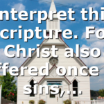 Interpret this scripture. For Christ also suffered once for sins,…