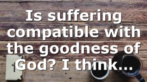 Is suffering compatible with the goodness of God? I think…