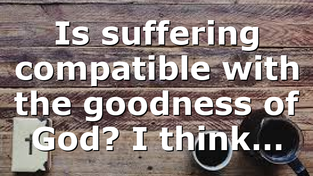 Is suffering compatible with the goodness of God? I think…