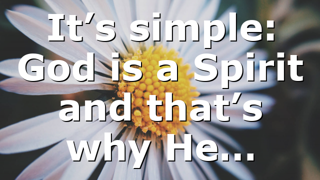 It’s simple: God is a Spirit and that’s why He…