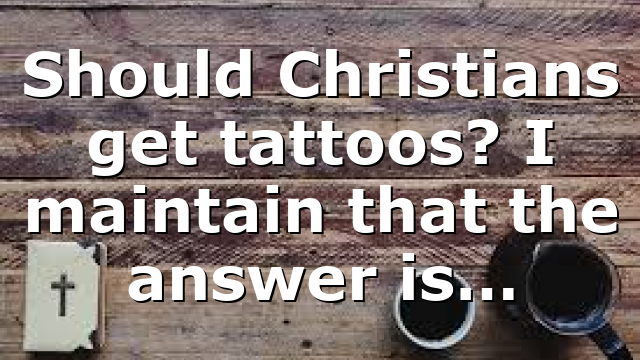 Should Christians get tattoos? I maintain that the answer is…