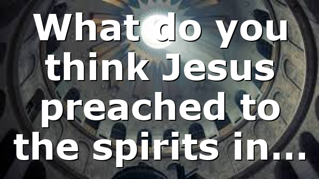 What do you think Jesus preached to the spirits in…