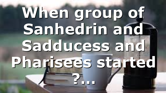 When group of Sanhedrin and Sadducess and Pharisees started ?…