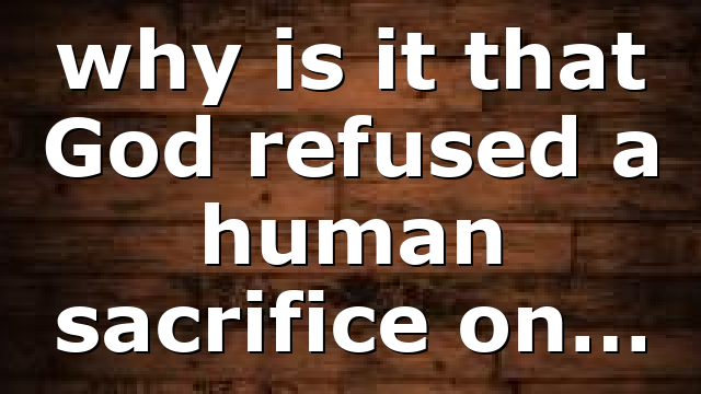 why is it that God refused a human sacrifice on…