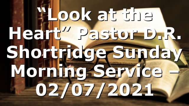 “Look at the Heart”  Pastor D.R. Shortridge  Sunday Morning Service – 02/07/2021