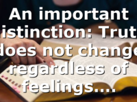 An important distinction: Truth does not change regardless of feelings….