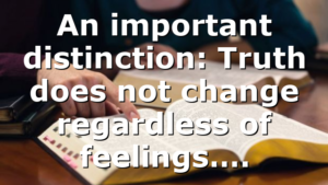 An important distinction: Truth does not change regardless of feelings….