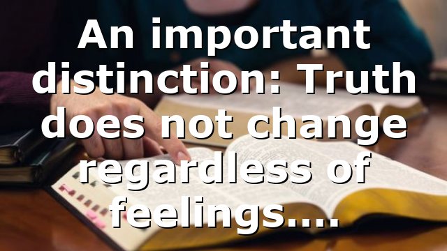 An important distinction: Truth does not change regardless of feelings….