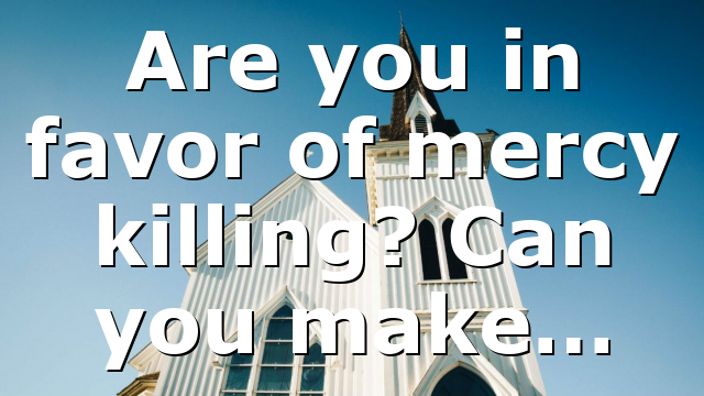 Are you in favor of mercy killing? Can you make…