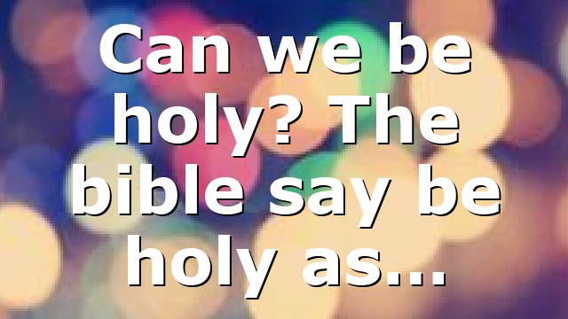 Can we be holy? The bible say be holy as…
