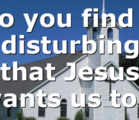 Do you find it disturbing that Jesus wants us to…