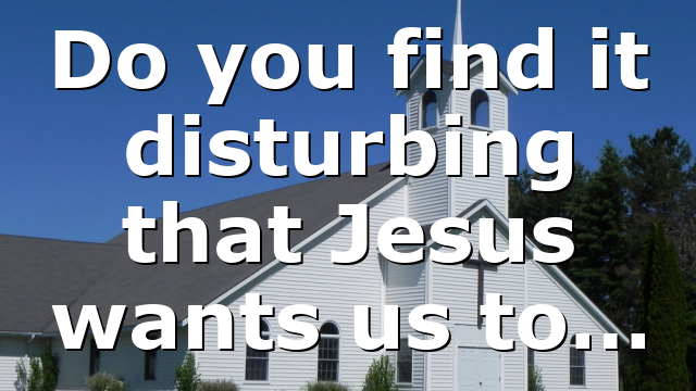 Do you find it disturbing that Jesus wants us to…