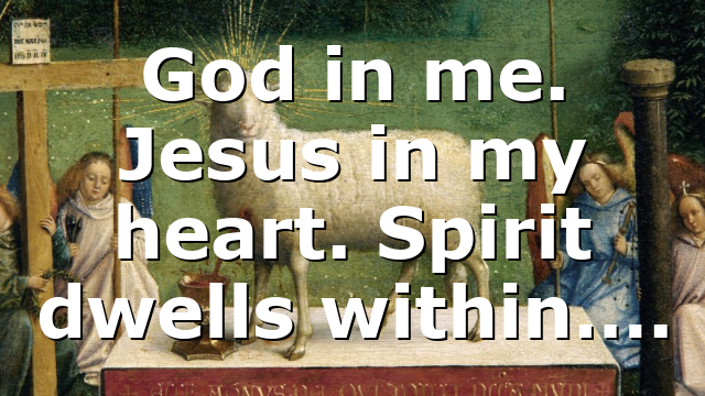 God in me. Jesus in my heart. Spirit dwells within….