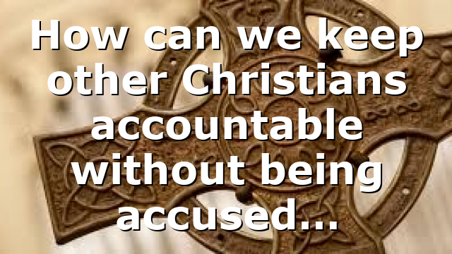 How can we keep other Christians accountable without being accused…