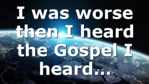 I was worse then I heard the Gospel I heard…